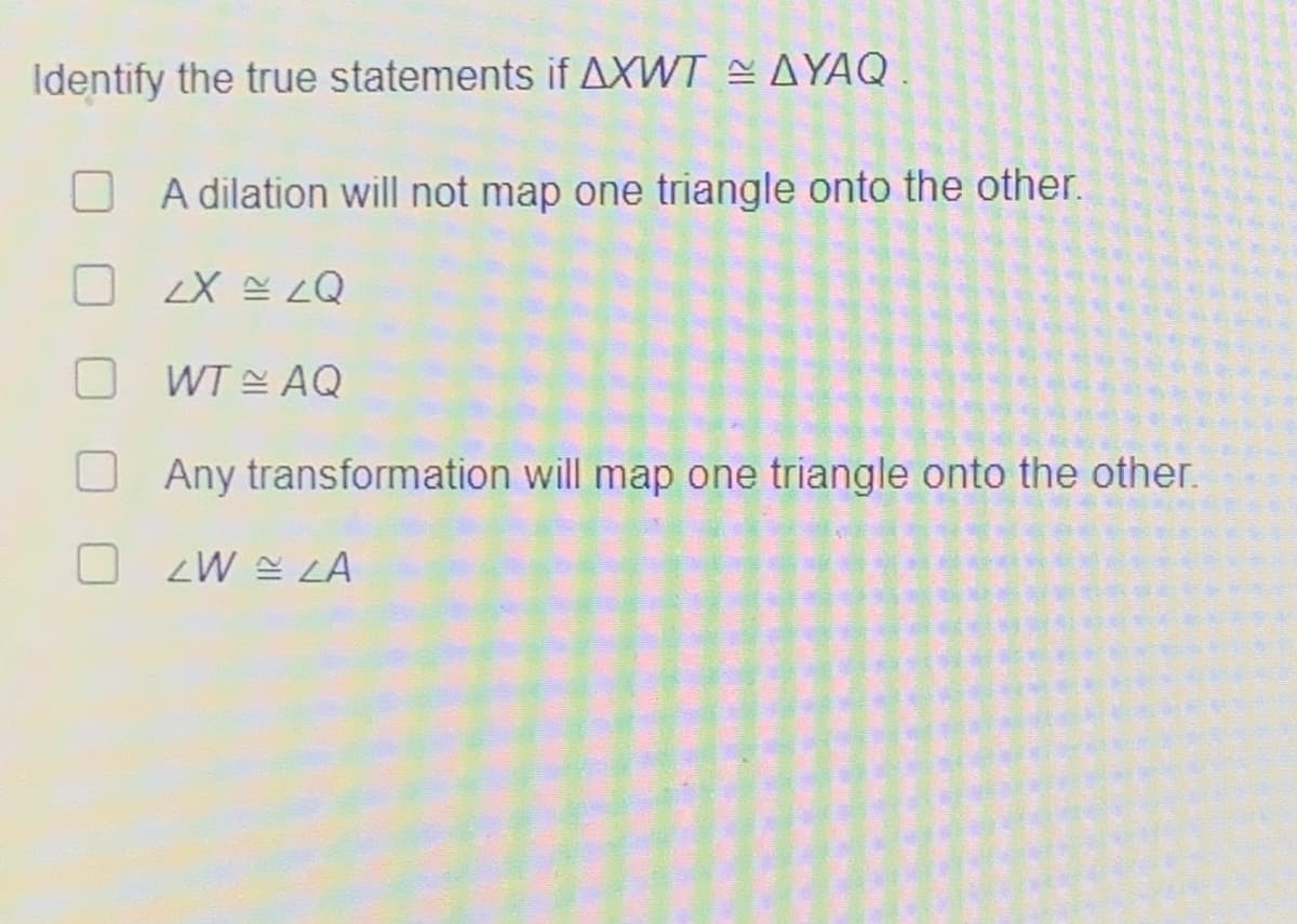 Identify the true statements if AXWT = AYAQ
A dilation will not map one triangle onto the other.
07= X7
WT AQ
Any transformation will map one triangle onto the other.
OZW LA
