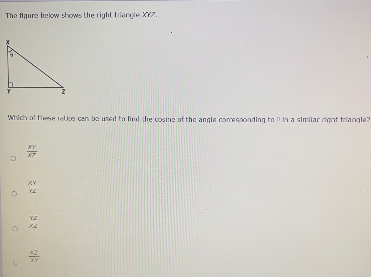 The figure below shows the right triangle XYZ.
Which of these ratios can be used to find the cosine of the angle corresponding to e in a similar right triangle?
XY
XZ
XY
YZ
YZ
XZ
XZ
XY
