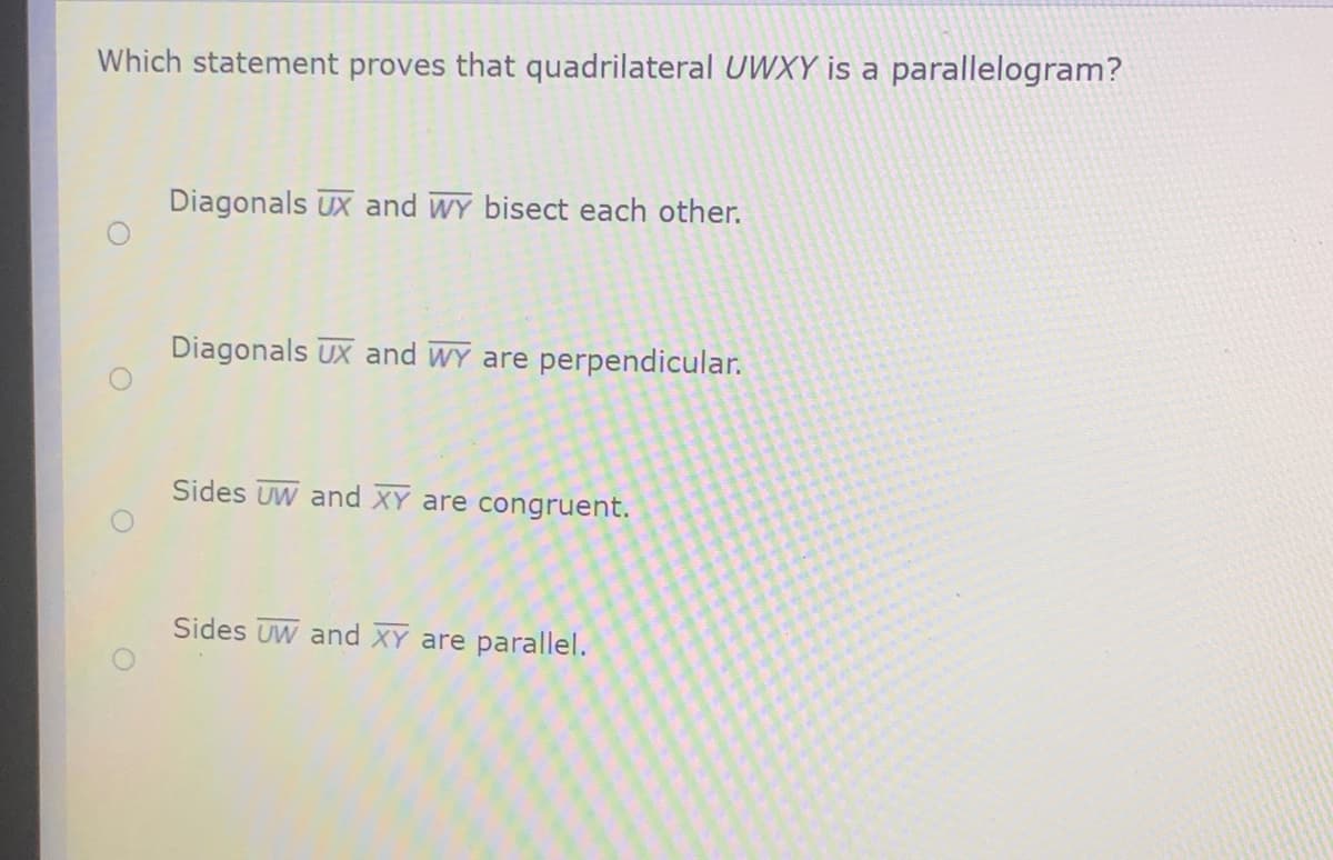 Which statement proves that quadrilateral UWXY is a parallelogram?
Diagonals UX and WY bisect each other.
Diagonals UX and WY are perpendicular.
Sides UW and XY are congruent.
Sides UW and XY are parallel.
