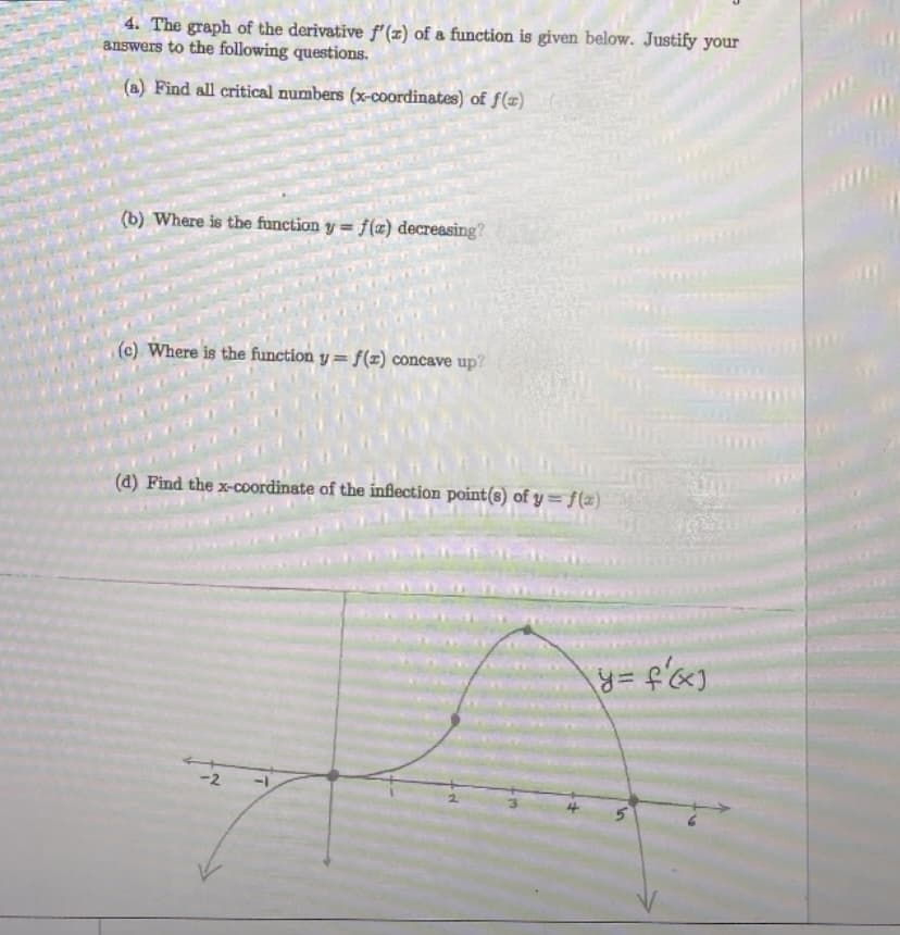 4. The graph of the derivative f'(x) of a function is given below. Justify your
answers to the following questions.
(a) Find all critical numbers (x-coordinates) of f(x)
(b) Where is the function y = f(x) decreasing?
(c) Where is the function y=f(z) concave up?
(d) Find the x-coordinate of the inflection point(s) of y=f(x)
-2
y = f'(x)
S