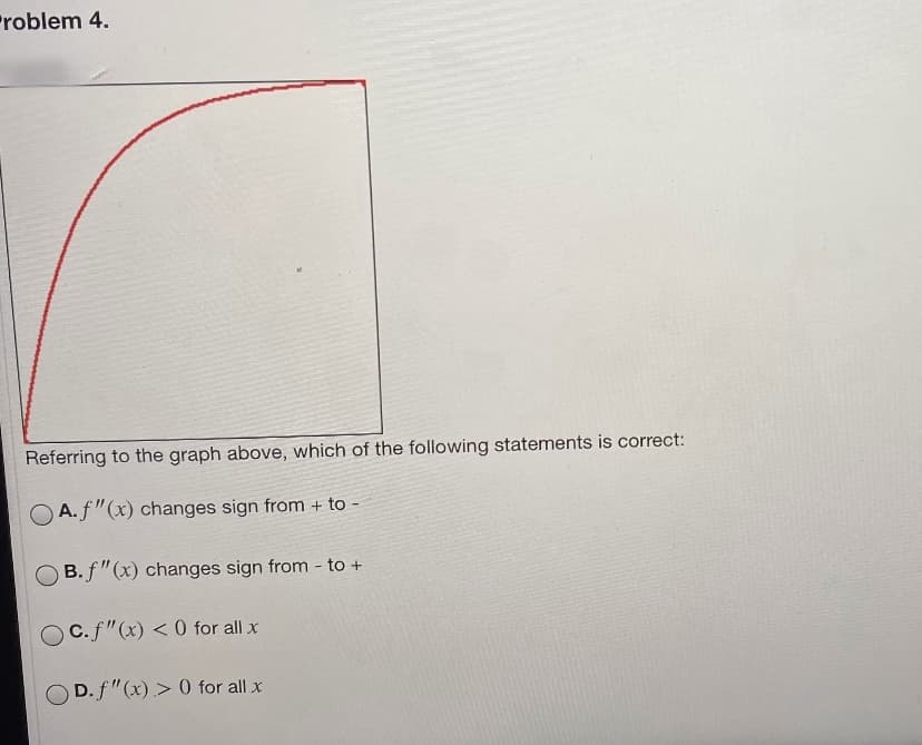 Problem 4.
Referring to the graph above, which of the following statements is correct:
A. f"(x) changes sign from + to -
B. f"(x) changes sign from - to +
Oc.f"(x) < 0 for all x
D. f"(x) > 0 for all x