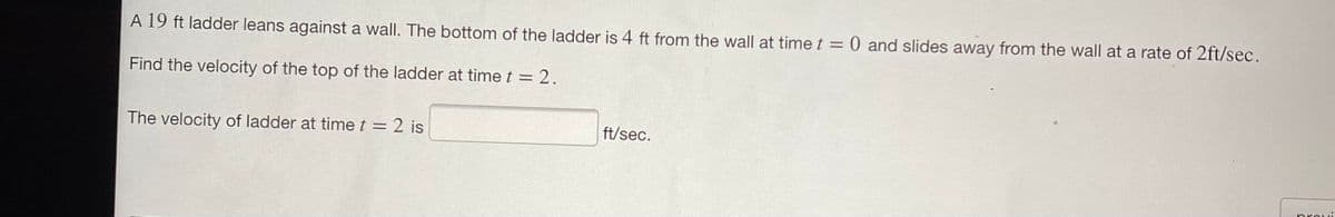 A 19 ft ladder leans against a wall. The bottom of the ladder is 4 ft from the wall at time t = 0 and slides away from the wall at a rate of 2ft/sec.
Find the velocity of the top of the ladder at time t = 2.
The velocity of ladder at time t = 2 is
ft/sec.
provi