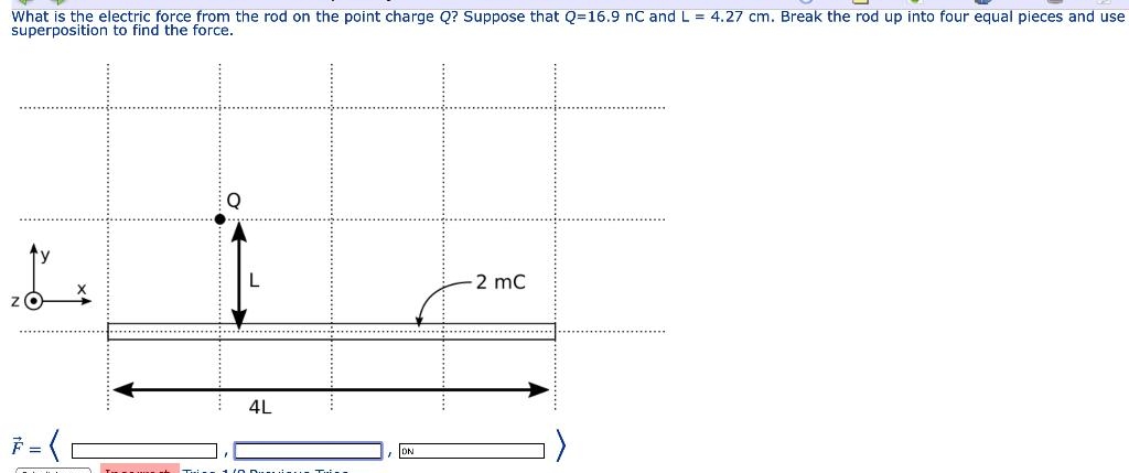 What is the electric force from the rod on the point charge Q? Suppose that Q=16.9 nC and L= 4.27 cm. Break the rod up into four equal pieces and use
superposition to find the force.
L
7=(C
4L
2 mC