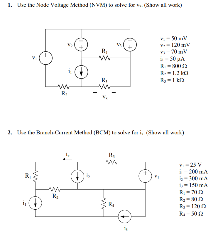 1. Use the Node Voltage Method (NVM) to solve for vx. (Show all work)
R₁
+
i₁
V2
R₂
ww
R₂
i₁ (
+
R₁
ww
12
+
R3
Vx
2. Use the Branch-Current Method (BCM) to solve for ix. (Show all work)
ww
R3
V3
R₁
+
V₁ = 50 mV
V₂ = 120 mV
V3 = 70 mV
i = 50 μα
R₁ = 800 2
13
R₂ = 1.2kQ
R3 = 1 kΩ
VI
V₁ = 25 V
i₁ = 200 mA
i₂ = 300 mA
13 = 150 mA
R₁ = 70 92
R₂ = 80 92
R3 = 120 Ω
R4 = 50 2