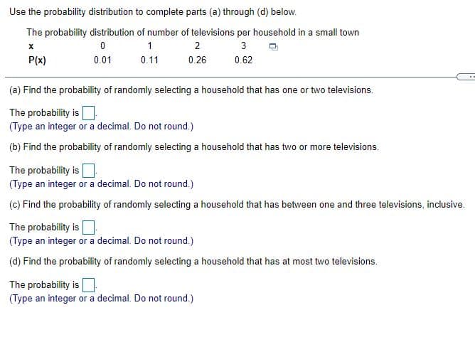 Use the probability distribution to complete parts (a) through (d) below.
The probability distribution of number of televisions per household in a small town
1
2
3
P(x)
0.01
0.11
0.26
0.62
(a) Find the probability of randomly selecting a household that has one or two televisions.
The probability is
(Type an integer or a decimal. Do not round.)
(b) Find the probability of randomly selecting a household that has two or more televisions.
The probability is
(Type an integer or a decimal. Do not round.)
(c) Find the probability of randomly selecting a household that has between one and three televisions, inclusive.
The probability is
(Type an integer or a decimal. Do not round.)
(d) Find the probability of randomly selecting a household that has at most two televisions.
The probability is
(Type an integer or a decimal. Do not round.)

