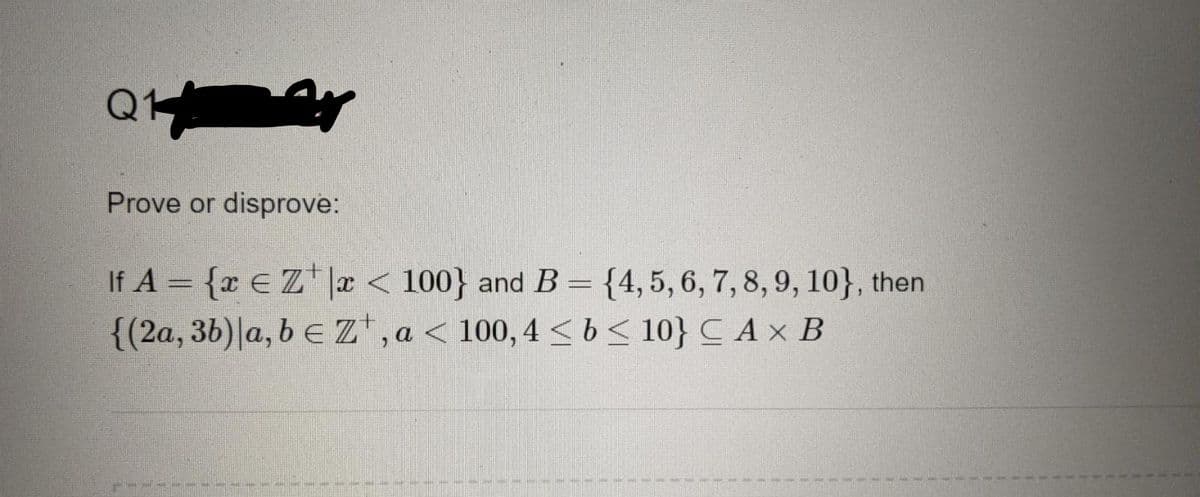 Prove or disprove:
If A = {x €Z*|r < 100} and B = {4,5, 6, 7, 8, 9, 10}, then
{(2a, 3b)|a, b e Z* , a < 100, 4 < b < 10} CAx B
