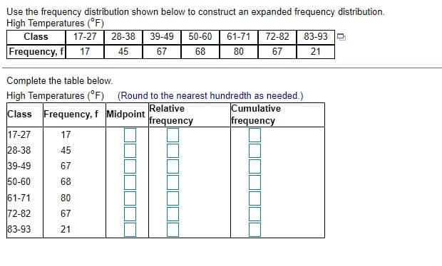 Use the frequency distribution shown below to construct an expanded frequency distribution.
High Temperatures (°F)
Class
17-27
28-38
39-49
50-60
61-71
72-82
83-93
Frequency, f
17
45
67
67
21
Complete the table below.
High Temperatures (°F) (Round to the nearest hundredth as needed.)
Relative
frequency
Cumulative
frequency
Class Frequency, f Midpoint
17-27
28-38
39-49
17
45
67
50-60
68
61-71
72-82
83-93
80
67
21
