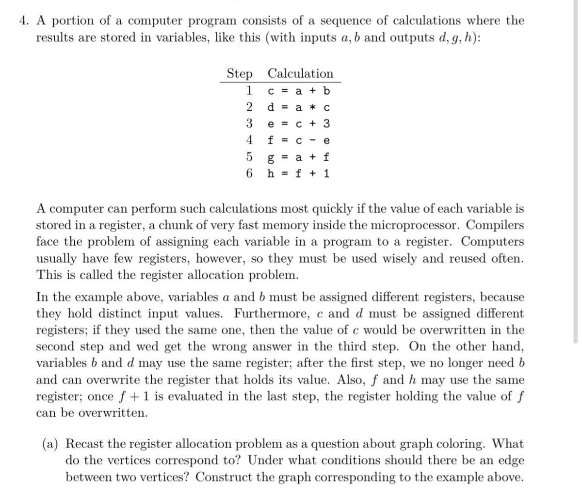 4. A portion of a computer program consists of a sequence of calculations where the
results are stored in variables, like this (with inputs a, b and outputs d, g, h):
Step Calculation
1
C = a + b
d = a * C
e = c + 3
4
f = C
e
g = a + f
6 h = f + 1
A computer can perform such calculations most quickly if the value of each variable is
stored in a register, a chunk of very fast memory inside the microprocessor. Compilers
face the problem of assigning each variable in a program to a register. Computers
usually have few registers, however, so they must be used wisely and reused often.
This is called the register allocation problem.
In the example above, variables a and b must be assigned different registers, because
they hold distinct input values. Furthermore, c and d must be assigned different
registers; if they used the same one, then the value of c would be overwritten in the
second step and wed get the wrong answer in the third step. On the other hand,
variables b and d may use the same register; after the first step, we no longer need b
and can overwrite the register that holds its value. Also, f and h may use the same
register; once f+1 is evaluated in the last step, the register holding the value of f
can be overwritten.
(a) Recast the register allocation problem as a question about graph coloring. What
do the vertices correspond to? Under what conditions should there be an edge
between two vertices? Construct the graph corresponding to the example above.
