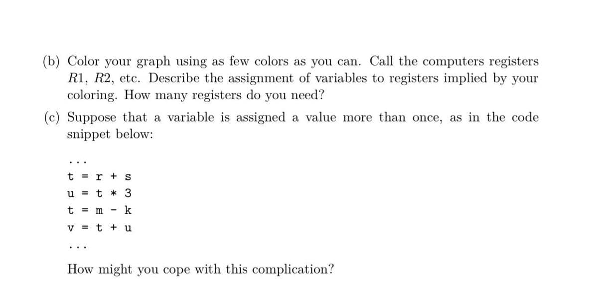 (b) Color your graph using as few colors as you can. Call the computers registers
R1, R2, etc. Describe the assignment of variables to registers implied by your
coloring. How many registers do you need?
(c) Suppose that a variable is assigned a value more than once, as in the code
snippet below:
t =
r + s
u = t * 3
t =
m
k
V = t + u
How might you cope with this complication?
