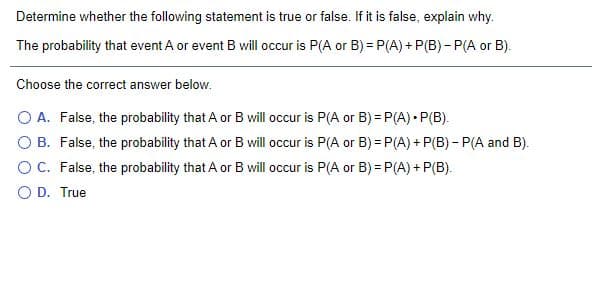 Determine whether the following statement is true or false. If it is false, explain why.
The probability that event A or event B will occur is P(A or B) = P(A) + P(B) - P(A or B).
Choose the correct answer below.
O A. False, the probability that A or B will occur is P(A or B) = P(A) • P(B).
O B. False, the probability that A or B will occur is P(A or B) = P(A) + P(B) - P(A and B).
OC. False, the probability that A or B will occur is P(A or B) = P(A) + P(B).
O D. True
