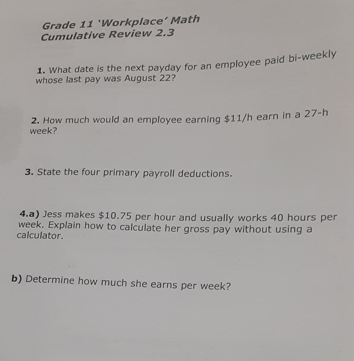 Grade 11 'Workplace' Math
Cumulative Review 2.3
1. What date is the next payday for an employee paid bi-weekly
whose last pay was August 22?
2. How much would an employee earning $11/h earn in a 27-h
week?
3. State the four primary payroll deductions.
4.a) Jess makes $10.75 per hour and usually works 40 hours per
week. Explain how to calculate her gross pay without using a
calculator.
b) Determine how much she earns per week?