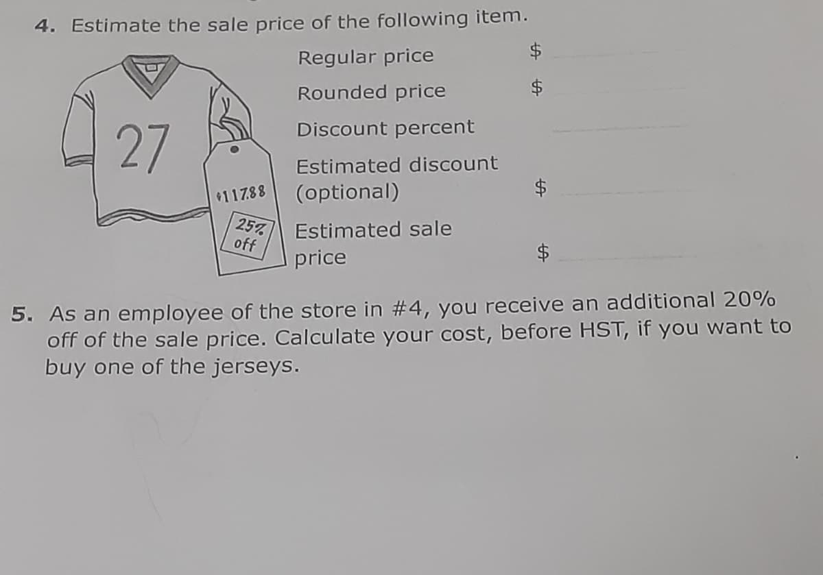 4. Estimate the sale price of the following item.
Regular price
Rounded price
Discount percent
27
Estimated discount
(optional)
$117.88
25%
Estimated sale
off
price
5. As an employee of the store in #4, you receive an additional 20%
off of the sale price. Calculate your cost, before HST, if you want to
buy one of the jerseys.