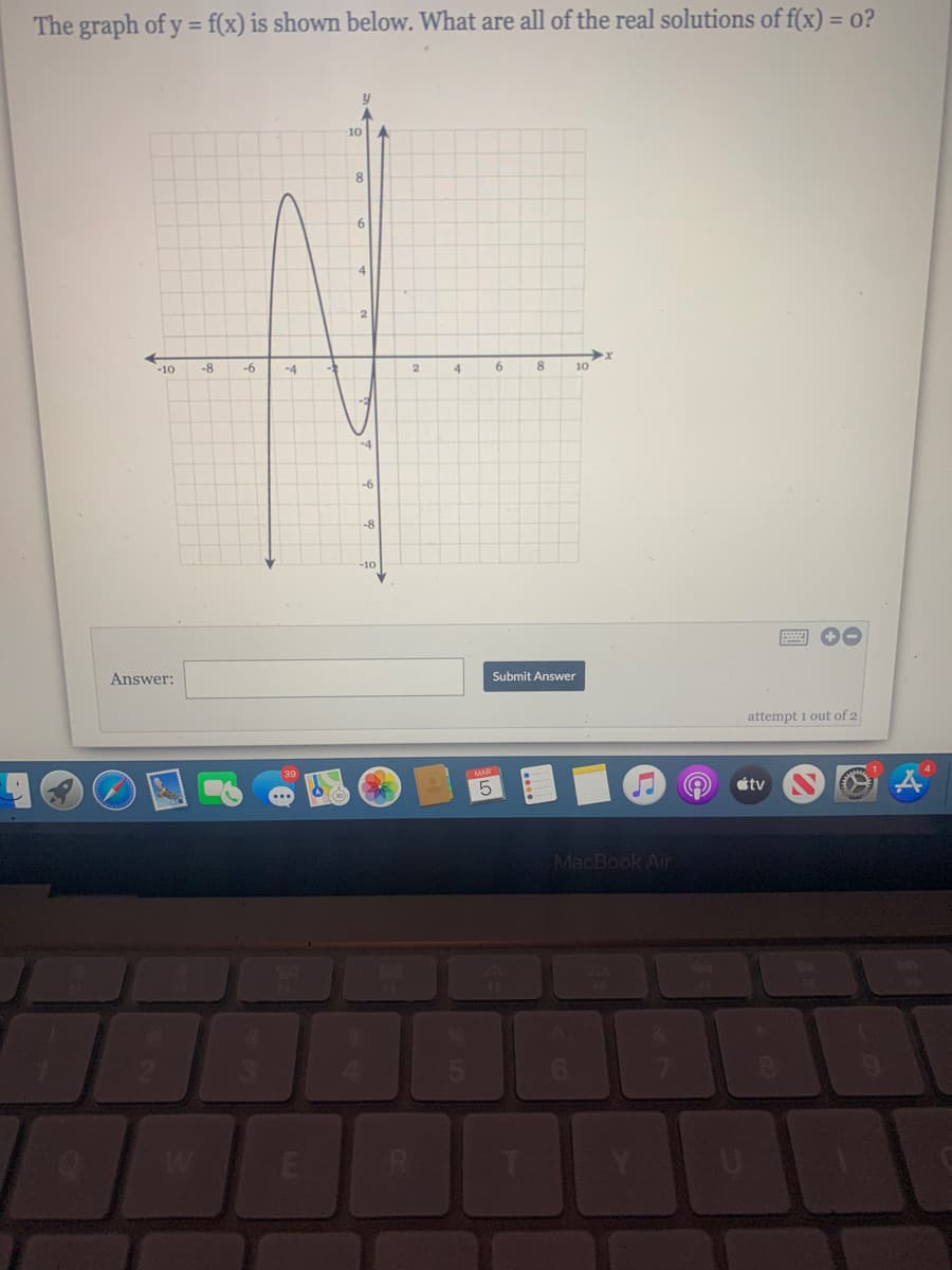 The graph of y = f(x) is shown below. What are all of the real solutions of f(x) = 0?
%3D
10
8
-10
-8
-6
-4
4
6
10
-4
-6
-8
-10
Answer:
Submit Answer
attempt i out of 2
MAR
5.
étv
MacBook Air
E

