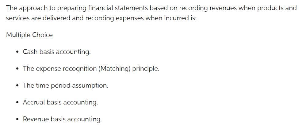 The approach to preparing financial statements based on recording revenues when products and
services are delivered and recording expenses when incurred is:
Multiple Choice
• Cash basis accounting.
• The expense recognition (Matching) principle.
• The time period assumption.
• Accrual basis accounting.
• Revenue basis accounting.