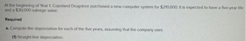 At the beginning of Year 1. Copeland Drugstore purchased a new computer system for $210,000. It is expected to have a five-year life
and a $30,000 salvage value.
Required
a. Compute the depreciation for each of the five years, assuming that the company uses
(1) Straight-line depreciation.