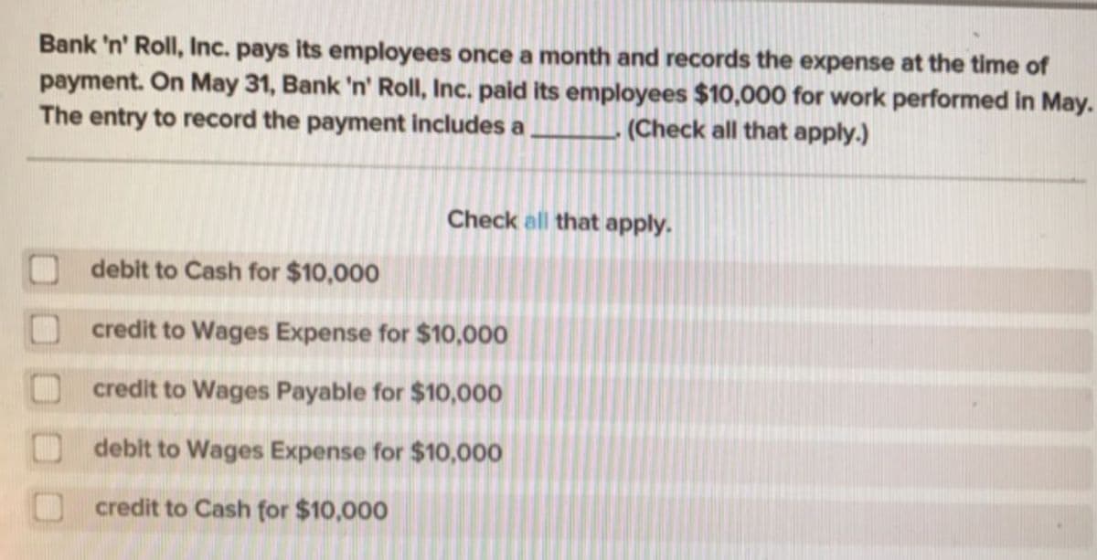 Bank 'n' Roll, Inc. pays its employees once a month and records the expense at the time of
payment. On May 31, Bank 'n' Roll, Inc. paid its employees $10,000 for work performed in May.
The entry to record the payment includes a
(Check all that apply.)
Check all that apply.
debit to Cash for $10,000
credit to Wages Expense for $10,000
credit to Wages Payable for $10,000
debit to Wages Expense for $10,000
credit to Cash for $10,000