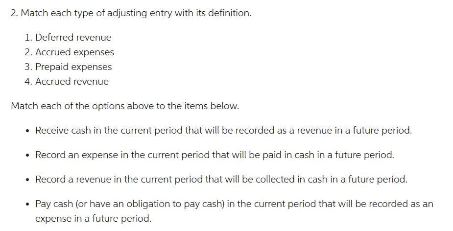 2. Match each type of adjusting entry with its definition.
1. Deferred revenue
2. Accrued expenses
3. Prepaid expenses
4. Accrued revenue
Match each of the options above to the items below.
Receive cash in the current period that will be recorded as a revenue in a future period.
Record an expense in the current period that will be paid in cash in a future period.
Record a revenue in the current period that will be collected in cash in a future period.
Pay cash (or have an obligation to pay cash) in the current period that will be recorded as an
expense in a future period.
●
●
●
●