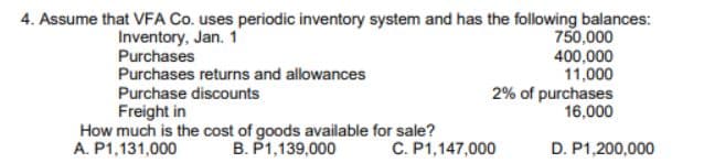 4. Assume that VFA Co. uses periodic inventory system and has the following balances:
Inventory, Jan. 1
Purchases
Purchases returns and allowances
Purchase discounts
Freight in
How much is the cost of goods available for sale?
A. P1,131,000 B. P1,139,000
750,000
400,000
11,000
2% of purchases
16,000
C. P1,147,000
D. P1,200,000