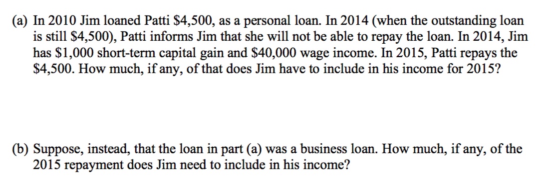 (a) In 2010 Jim loaned Patti $4,500, as a personal loan. In 2014 (when the outstanding loan
is still $4,500), Patti informs Jim that she will not be able to repay the loan. In 2014, Jim
has $1,000 short-term capital gain and $40,000 wage income. In 2015, Patti repays the
$4,500. How much, if any, of that does Jim have to include in his income for 2015?
(b) Suppose, instead, that the loan in part (a) was a business loan. How much, if any, of the
2015 repayment does Jim need to include in his income?
