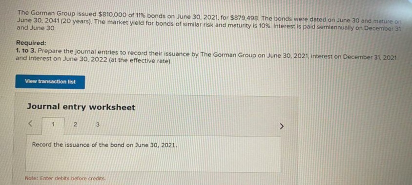 The Gorman Group Issued $810,000 of 11% bonds on June 30, 2021, for $879,498. The bonds were dated on June 30 and mature on
June 30, 2041 (20 years). The market yield for bonds of similar risk and maturity is 10%. Interest is paid semiannually on December 31
and June 3O.
Required:
1. to 3. Prepare the journal entries to record their issuance by The Gorman Group on June 30, 2021, interest on December 31, 2021
and Interest on June 30, 2022 (at the effective rate).
View transaction list
Journal entry worksheet
3
Record the issuance of the bond on June 30, 2021.
Note: Enter debits before credits.
