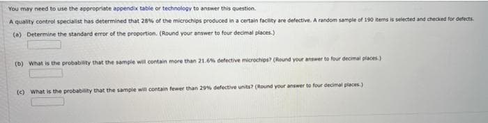 You may need to use the appropriate appendix table or technology to answer this question.
A quality control specialist has determined that 28% of the microchips produced in a certain facility are defective. A random sample of 190 items is selected and checked for defects.
(a) Determine the standard error of the proportion. (Round your answer to four decimal places.)
(b) What is the probability that the sample will contain more than 21.6% defective microchips? (Round your answer to four decimal places.)
(c) What is the probability that the sample wl contain fewer than 29% defective units? (Round your answer to four decimal places.)
