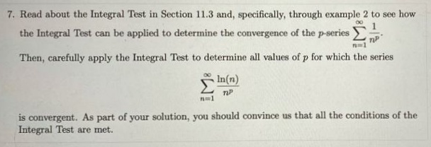 7. Read about the Integral Test in Section 11.3 and, specifically, through example 2 to see how
1
the Integral Test can be applied to determine the convergence of the p-series
Then, carefully apply the Integral Test to determine all values of p for which the series
In(n)
is convergent. As part of your solution, you should convince us that all the conditions of the
Integral Test are met.
