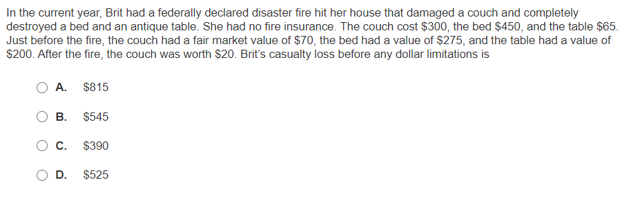 In the current year, Brit had a federally declared disaster fire hit her house that damaged a couch and completely
destroyed a bed and an antique table. She had no fire insurance. The couch cost $300, the bed $450, and the table $65.
Just before the fire, the couch had a fair market value of $70, the bed had a value of $275, and the table had a value of
$200. After the fire, the couch was worth $20. Brit's casualty loss before any dollar limitations is
А.
$815
В.
$545
С.
$390
D.
$525
