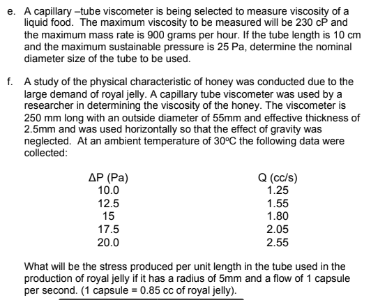 e. A capillary -tube viscometer is being selected to measure viscosity of a
liquid food. The maximum viscosity to be measured will be 230 cP and
the maximum mass rate is 900 grams per hour. If the tube length is 10 cm
and the maximum sustainable pressure is 25 Pa, determine the nominal
diameter size of the tube to be used.
f. A study of the physical characteristic of honey was conducted due to the
large demand of royal jelly. A capillary tube viscometer was used by a
researcher in determining the viscosity of the honey. The viscometer is
250 mm long with an outside diameter of 55mm and effective thickness of
2.5mm and was used horizontally so that the effect of gravity was
neglected. At an ambient temperature of 30°C the following data were
collected:
AP (Pa)
10.0
Q (cc/s)
1.25
12.5
15
1.55
1.80
17.5
2.05
20.0
2.55
What will be the stress produced per unit length in the tube used in the
production of royal jelly if it has a radius of 5mm and a flow of 1 capsule
per second. (1 capsule = 0.85 cc of royal jelly).
