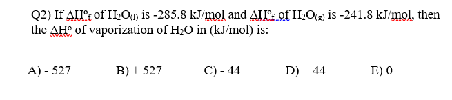 Q2) If AH'; of H,Og is -285.8 kJ/mol and AH'r of H2O@ is -241.8 kJ/mol, then
the AH° of vaporization of H20 in (kJ/mol) is:
wwww
A) - 527
B) + 527
C) - 44
D) + 44
E) 0
