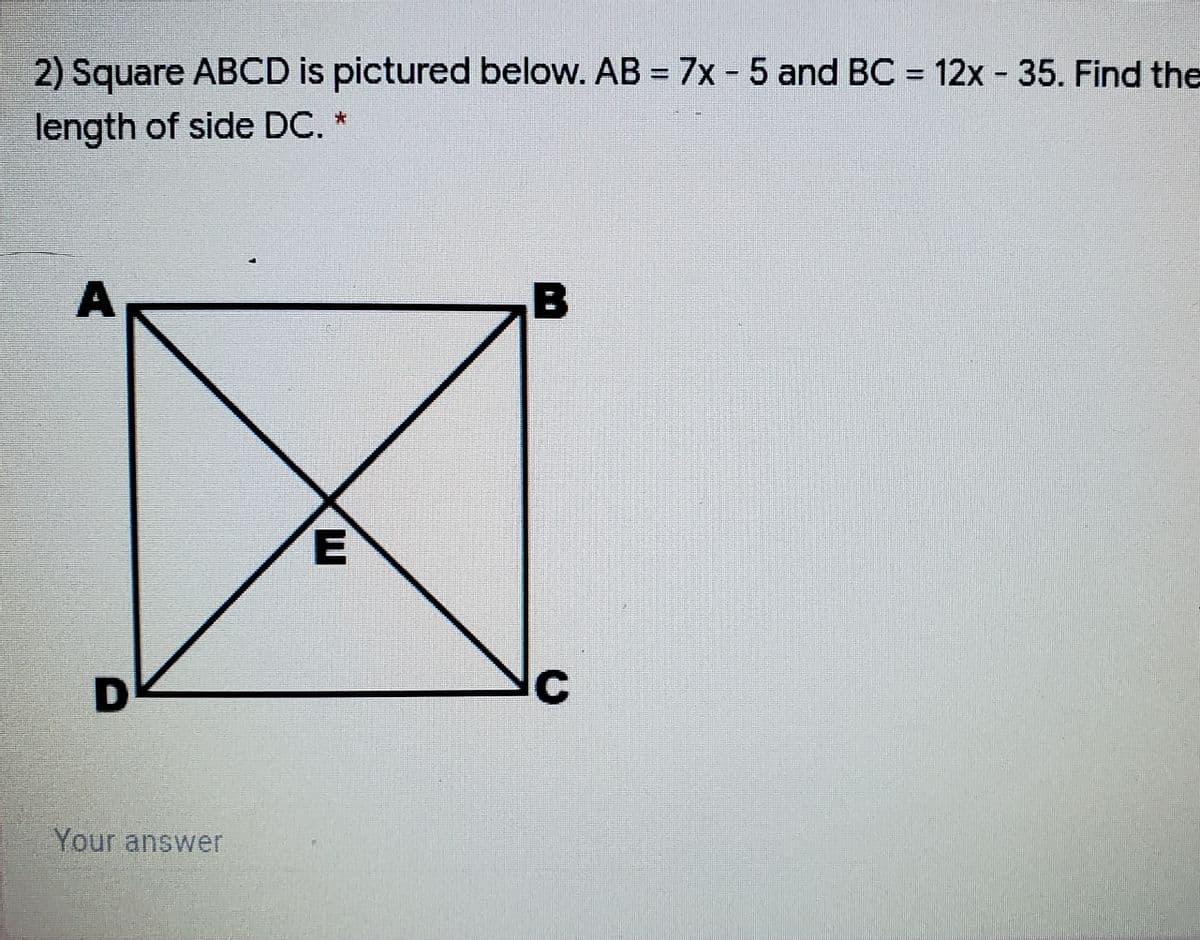 2) Square ABCD is pictured below. AB = 7x - 5 and BC = 12x - 35. Find the
length of side DC. *
Your answer
E
A.
