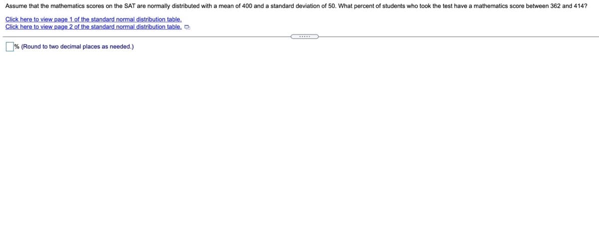 Assume that the mathematics scores on the SAT are normally distributed with a mean of 400 and a standard deviation of 50. What percent of students who took the test have a mathematics score between 362 and 414?
Click here to view page 1 of the standard normal distribution table,
Click here to view page 2 of the standard normal distribution table,
% (Round to two decimal places as needed.)
