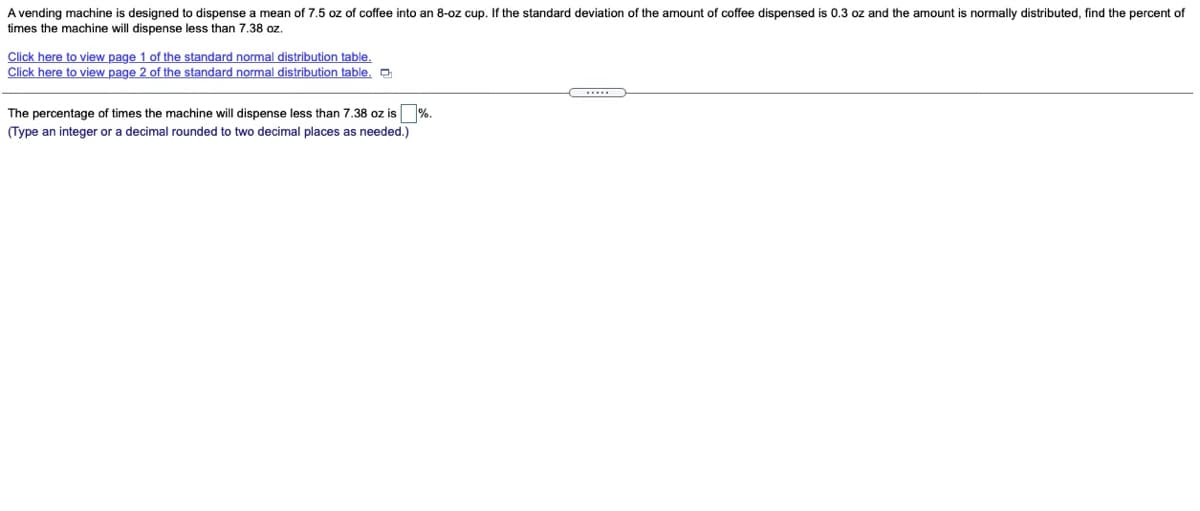 A vending machine is designed to dispense a mean of 7.5 oz of coffee into an 8-oz cup. If the standard deviation of the amount of coffee dispensed is 0.3 oz and the amount is normally distributed, find the percent of
times the machine will dispense less than 7.38 oz.
Click here to view page 1 of the standard normal distribution table.
Click here to view page 2 of the standard normal distribution table. O
The percentage of times the machine will dispense less than 7.38 oz is %.
(Type an integer or a decimal rounded to two decimal places as needed.)
