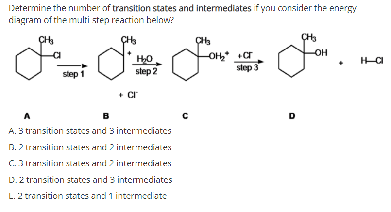 Determine the number of transition states and intermediates if you consider the energy
diagram of the multi-step reaction below?
ÇH3
ÇH3
ÇH3
ÇH3
OH
H20
step 2
OH* +cr
step 3
-CI
step 1
+ Cr
A
B
D
A. 3 transition states and 3 intermediates
B. 2 transition states and 2 intermediates
C. 3 transition states and 2 intermediates
D. 2 transition states and 3 intermediates
E. 2 transition states and 1 intermediate
