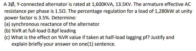 A 3Ø, Y-connected alternator is rated at 1,600KVA, 13.5KV. The armature effective AC
resistance per phase is 1.50. The percentage regulation for a load of 1,280kW at unity
power factor is 3.5%. Determine:
(a) synchronous reactance of the alternator
(b) %VR at full-load 0.8pf leading
(c) What is the effect on %VR value if taken at half-load lagging pf? Justify and
explain briefly your answer on one(1) sentence.
