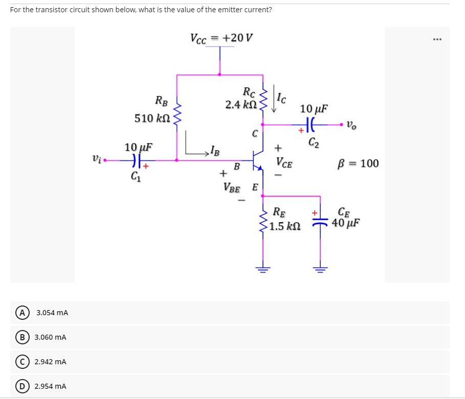 For the transistor circuit shown below, what is the value of the emitter current?
...
Vcc = +20 V
Rc
2.4 kN
Ic
10 µF
RB
510 kN
C
C2
+
10 µF
Vị.
VCE
B = 100
B
VBE E
RE
1.5 kN
CE
40 µF
A 3.054 mA
В) 3.060 mA
2.942 mA
2.954 mA
두
