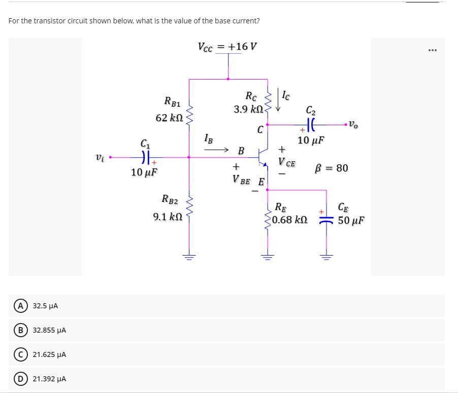 For the transistor circuit shown below, what is the value of the base current?
...
Vcc = +16 V
Rc
3.9 kn
RB1
C2
62 kN
C
10 µF
IB
→ B
+
Vi •
V CE
B = 80
10 µF
V BE E
RB2
CE
50 иF
RE
9.1 kN
0.68 kN
А) 32.5 иА
(в) 32.855 рА
21.625 µA
(D) 21.392 HA
