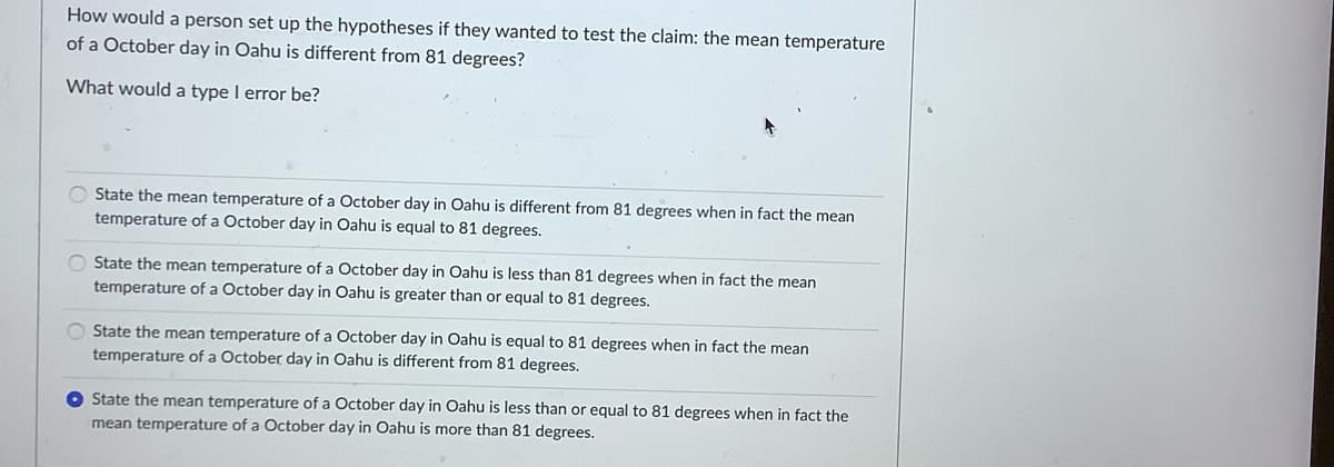 How would a person set up the hypotheses if they wanted to test the claim: the mean temperature
of a October day in Oahu is different from 81 degrees?
What would a type I error be?
O State the mean temperature of a October day in Oahu is different from 81 degrees when in fact the mean
temperature of a October day in Oahu is equal to 81 degrees.
O State the mean temperature of a October day in Oahu is less than 81 degrees when in fact the mean
temperature of a October day in Oahu is greater than or equal to 81 degrees.
O State the mean temperature of a October day in Oahu is equal to 81 degrees when in fact the mean
temperature of a October day in Oahu is different from 81 degrees.
O State the mean temperature of a October day in Oahu is less than or equal to 81 degrees when in fact the
mean temperature of a October day in Oahu is more than 81 degrees.

