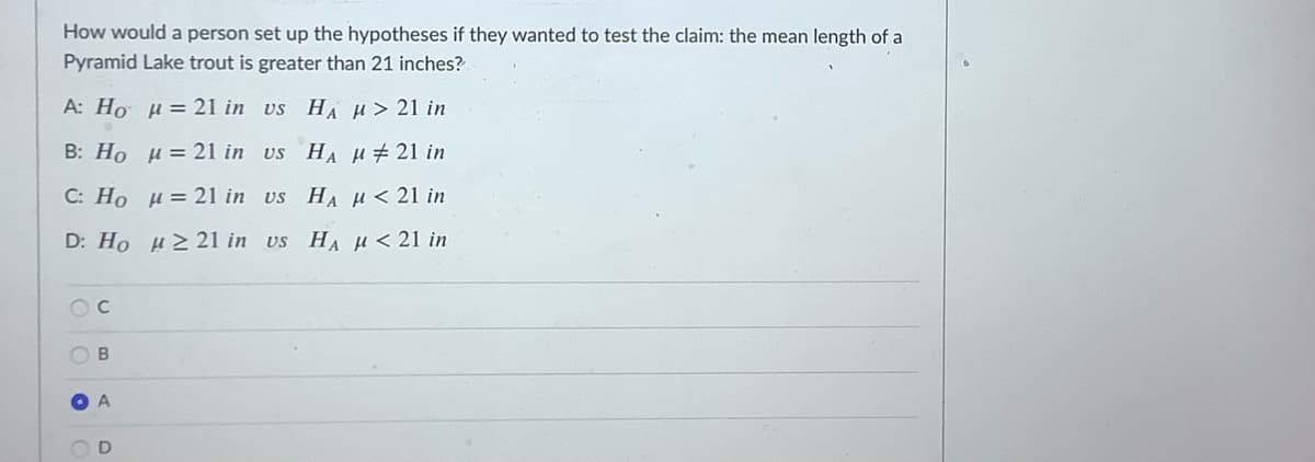 How would a person set up the hypotheses if they wanted to test the claim: the mean length of a
Pyramid Lake trout is greater than 21 inches?
A: Ho H= 21 in us HA H> 21 in
B: Ho u = 21 in us HA H# 21 in
C: Ho H= 21 in us HA H < 21 in
D: Ho H2 21 in vs HA µ<21 in
