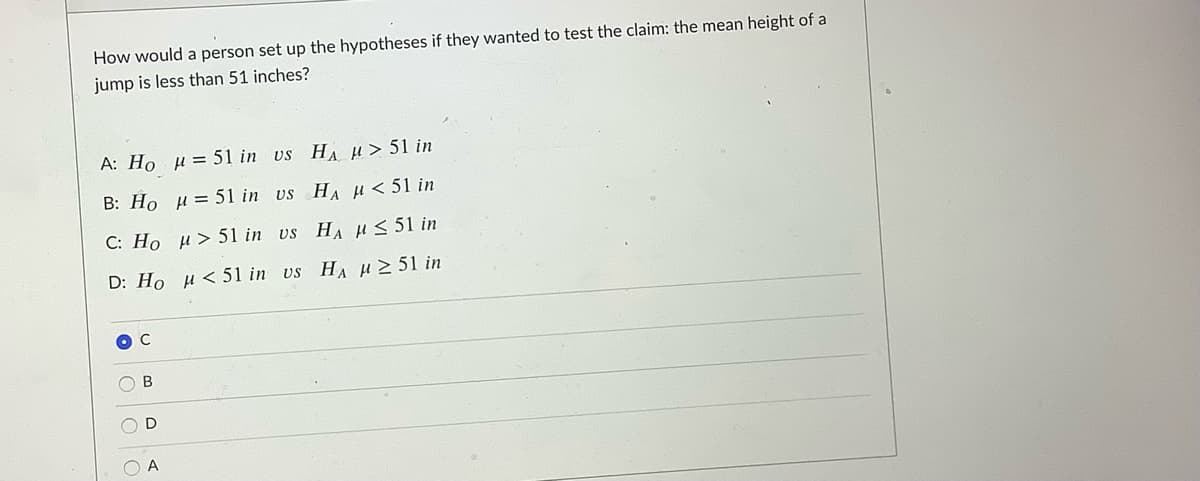 How would a person set up the hypotheses if they wanted to test the claim: the mean height of a
jump is less than 51 inches?
A: Ho µ = 51 in vs HA H> 51 in
B: Ho u= 51 in us HA H < 51 in
C: Ho u> 51 in vs HA HS 51 in
D: Ho H< 51 in vs HA H 2 51 in
O C
O D
