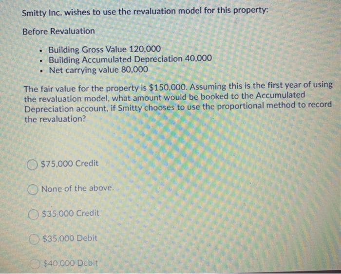 Smitty Inc. wishes to use the revaluation model for this property:
Before Revaluation
• Building Gross Value 120,000
• Building Accumulated Depreciation 40,000
• Net carrying value 80,000
The fair value for the property is $150,000. Assuming this is the first year of using
the revaluation model, what amount would be booked to the Accumulated
Depreciation account, if Smitty chooses to use the proportional method to record
the revaluation?
$75,000 Credit
O None of the above.
O $35.000 Credit
$35.000 Debit
$40,000 Debit
