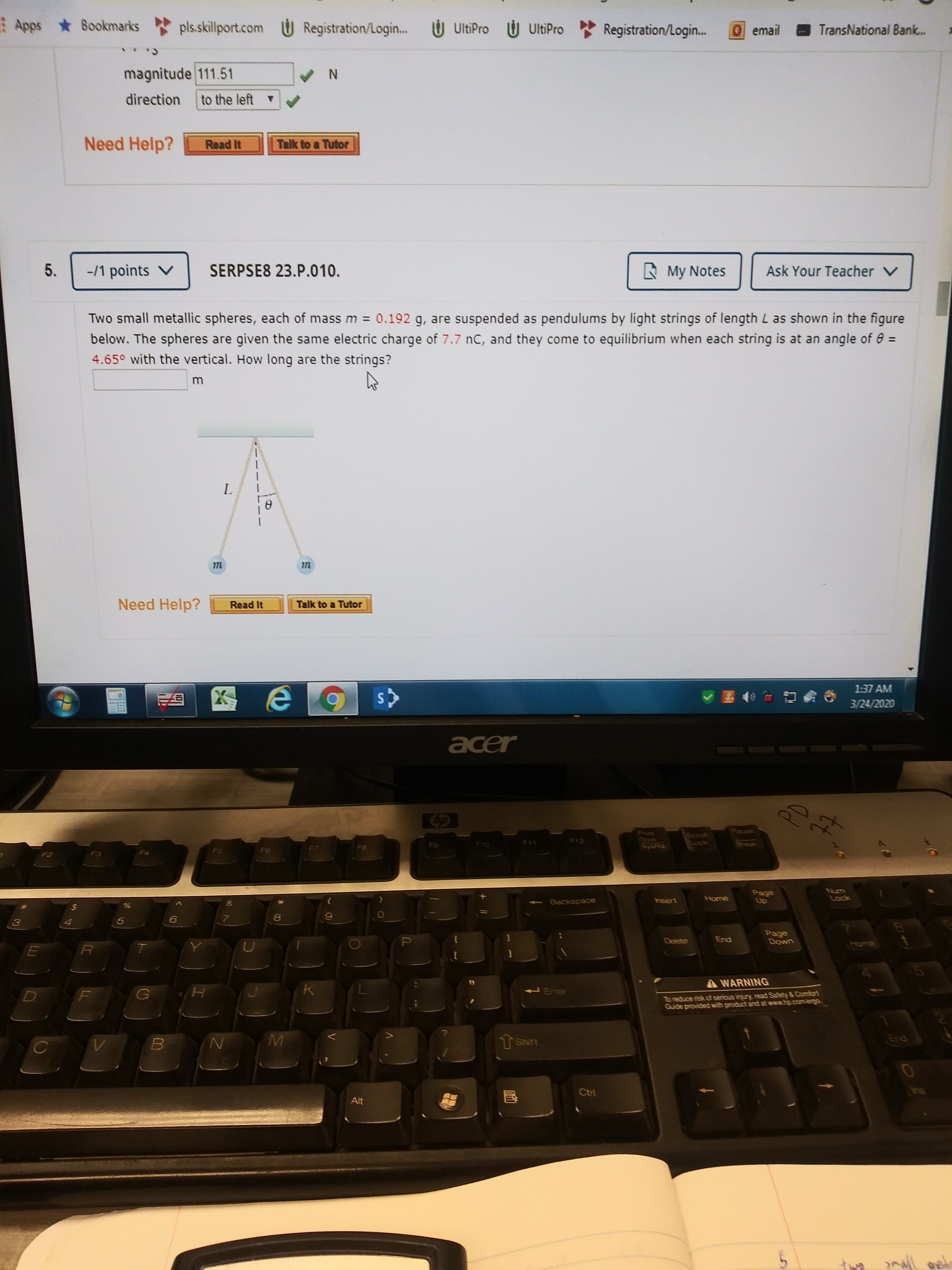 Apps Bookmarks
pls.skillport.com U Registration/Login...
Ú UltiPro U UltiPro
Registration/Login.
0email
TransNational Bank.
magnitude 111.51
direction
to the left
Need Help?
Talk to a Tutor
Read It
-/1 points V
SERPSE8 23.P.010.
A My Notes
Ask Your Teacher V
Two small metallic spheres, each of mass m = 0.192 g, are suspended as pendulums by light strings of length L as shown in the figure
below. The spheres are given the same electric charge of 7.7 nC, and they come to equilibrium when each string is at an angle of e =
4.65° with the vertical. How long are the strings?
L.
т
т
Need Help?
Talk to a Tutor
Read It
1:37 AM
6)
3/24/2020
acer
Pause
Print
Scm
SYSRQ
Scroll
Lock
F12
F10
F11
Break
F8
F5
F6
F3
Page
Up
Num
Lock
Backspace
Insert
Home
Page
Down
Delete
End
A WARNING
Enter
To reduce risk of serious injury read Safety & Comfort
Guide provided with product and at www.hp.com/ergo
TShift
End
Ctri
Alt
pmall
00
5.
