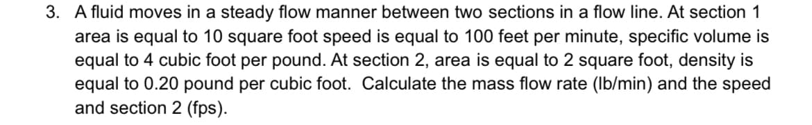 3. A fluid moves in a steady flow manner between two sections in a flow line. At section 1
area is equal to 10 square foot speed is equal to 100 feet per minute, specific volume is
equal to 4 cubic foot per pound. At section 2, area is equal to 2 square foot, density is
equal to 0.20 pound per cubic foot. Calculate the mass flow rate (Ib/min) and the speed
and section 2 (fps).
