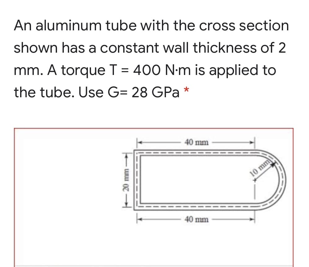 An aluminum tube with the cross section
shown has a constant wall thickness of 2
mm. A torque T = 400 N-m is applied to
the tube. Use G= 28 GPa *
40 mm
10 mm
40 mm
