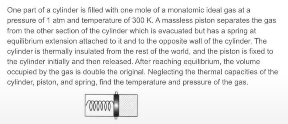 One part of a cylinder is filled with one mole of a monatomic ideal gas at a
pressure of 1 atm and temperature of 300 K. A massless piston separates the gas
from the other section of the cylinder which is evacuated but has a spring at
equilibrium extension attached to it and to the opposite wall of the cylinder. The
cylinder is thermally insulated from the rest of the world, and the piston is fixed to
the cylinder initially and then released. After reaching equilibrium, the volume
occupied by the gas is double the original. Neglecting the thermal capacities of the
cylinder, piston, and spring, find the temperature and pressure of the gas.
