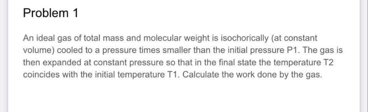 Problem 1
An ideal gas of total mass and molecular weight is isochorically (at constant
volume) cooled to a pressure times smaller than the initial pressure P1. The gas is
then expanded at constant pressure so that in the final state the temperature T2
coincides with the initial temperature T1. Calculate the work done by the gas.

