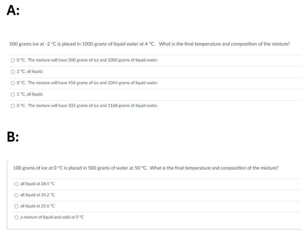 А:
500 grams ice at -2 °C is placed in 1000 grams of liquid water at 4 °C. What is the final temperature and composition of the mixture?
O 0°C. The mixture will have 500 grams of ice and 1000 grams of liquid water.
O 2 °C, all liquid.
O 0°C. The mixture will have 456 grams of ice and 1044 grams of liquid water.
O 1 °C, all liquid.
O 0°C. The mixture will have 332 grams of ice and 1168 grams of liquid water.
B:
100 grams of ice at 0 °C is placed in 500 grams of water at 50 °C. What is the final temperature and composition of the mixture?
O all liquid at 28.4 °C
O all liquid at 34.2 °C
O all liquid at 25.6 °C
O a mixture of liquid and solid at 0 °C
