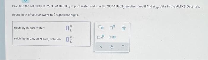 Calculate the solubility at 25 °C of BaCro, in pure water and in a 0.0200M BaCl, solution. You'll find K, data in the ALEKS Data tab.
up.
Round both of your answers to 2 significant digits.
solubility in pure water:
solubility in 0.0200 M BaCl, solution:
