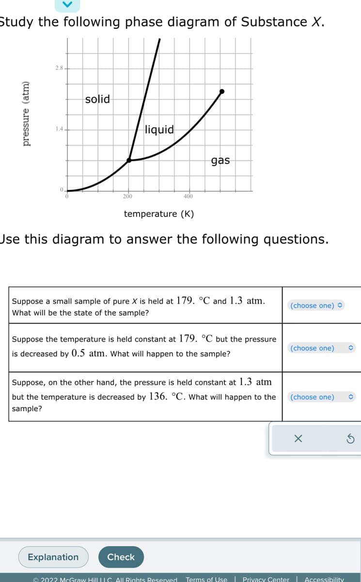 Study the following phase diagram of Substance X.
پاتا
pressure (atm)
1.4.
solid
200
liquid
Explanation
400
temperature (K)
Use this diagram to answer the following questions.
gas
Suppose a small sample of pure X is held at 179. °C and 1.3 atm.
What will be the state of the sample?
Suppose the temperature is held constant at 179. °C but the pressure
is decreased by 0.5 atm. What will happen to the sample?
Check
Suppose, on the other hand, the pressure is held constant at 1.3 atm
but the temperature is decreased by 136. °C. What will happen to the
sample?
(choose one)
(choose one)
(choose one)
© 2022 McGraw Hill LLC. All Rights Reserved. Terms of Use | Privacy Center Accessibility