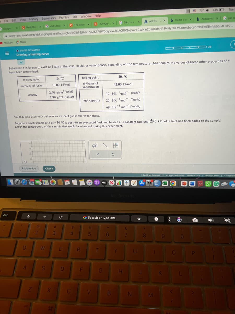 File Edit View History Bookmarks Profiles Tab Window Help
Google
C The vapor X C | Chegg.co X
Galeks login X
C Rank the X
x
YouTube Maps
=
esc
OSTATES OF MATTER
Drawing a heating curve
G39 c to k XA ALEKS-L X
www-awu.aleks.com/alekscgi/x/1sl.exe/1o_u-IgNslkr7j8P3jH-IvTqeviKFP6W0cqJcWJdIACROQwyw24GWHIn2gm0OfsHf_P4HyNSFVAYmxcbecy5mt9EHEBmVk55jMFGP7....
melting point
enthalpy of fusion
1
O
Substance X is known to exist at 1 atm in the solid, liquid, or vapor phase, depending on the temperature. Additionally, the values of these other properties of X
have been determined:
density
Q
50-
A
40-
30-
Explanation
F
20-
Z
You may also assume X behaves as an ideal gas in the vapor phase.
Suppose a small sample of X at -50 °C is put into an evacuated flask and heated at a constant rate until 20.0 kJ/mol of heat has been added to the sample.
Graph the temperature of the sample that would be observed during this experiment.
@
2
0. °C
10.00 kJ/mol
W
2.40 g/cm³ (solid)
1.80 g/mL (liquid)
Check
S
X
#
3
H
C
E
D
$
4
C
boiling point
enthalpy of
vaporization
R
heat capacity
F
%
Œ
5
X
V
T
39. J-K mol (solid)
-1
20. J-K-mol (liquid)
G Search or type URL
G
40, °C
42.00 kJ/mol
-1
69. J-K mol (vapor)
tv
6
S
B
-1
MacBook Pro
Y
H
&
7
“AO
N
☆
U
J
*
8
b Home | be X
Ⓒ2022 McGraw Hill LLC. All Rights Reserved. Terms of Use | Privacy Center | Accessibilit
1
M
▬▬▬▬ 0/5
(
9
K
(
b Answered x
O
44%
0
O
P
Tue
Aa
to
G gas t
3
{
...