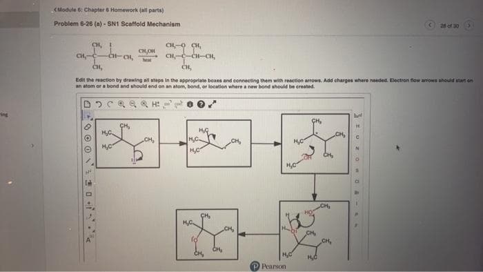 <Module 6: Chapter 6 Homework (all parts)
Problem 6-26 (a)- SN1 Scaffold Mechanism
CH, I
CH₂-C
-CH-CH₂
Inh
H₂C.
CH,OH,
CH,
Edit the reaction by drawing all steps in the appropriate boxes and connecting them with reaction arrows. Add charges where needed. Electron flow arrows should start on
an atom or a bond and should end on an atom, bond, or location where a new bond should be created.
DO CQ Q RH:
H₂C
heat
CH₂
***
H,C
CH₂
H₂C
CH-C-CH-CH,
CH,
CH₂
H₂C.
fo
CH₂
CH₂
CH,
H₂C
H₂C
H₂C
Pearson
Habi CH,
HO
CH₂
CH,
CH₂
CH₂
28 of 30
UZOO-AN